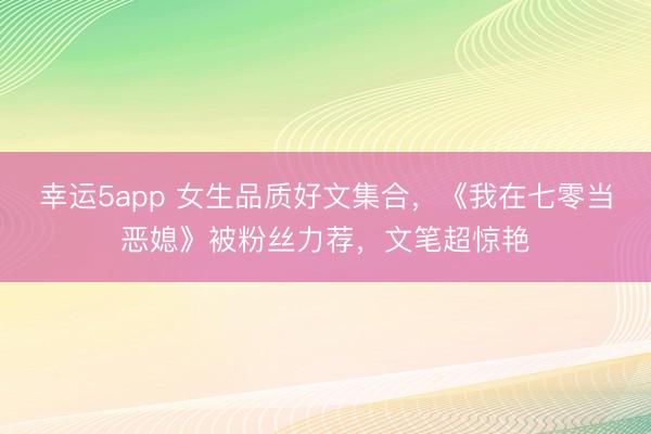 幸运5app 女生品质好文集合，《我在七零当恶媳》被粉丝力荐，文笔超惊艳