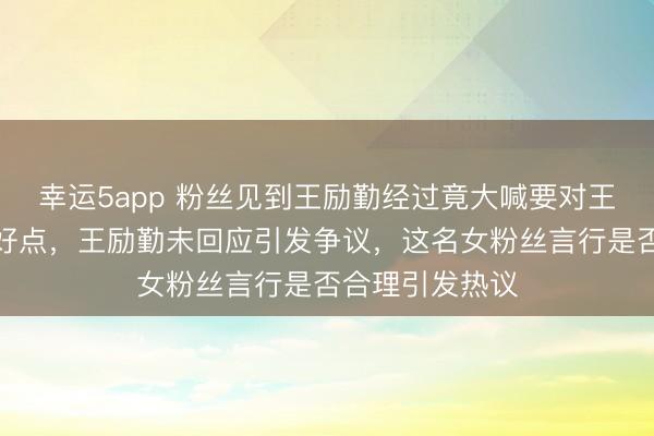 幸运5app 粉丝见到王励勤经过竟大喊要对王楚钦和孙颖莎好点,王励勤未回应引发争议,这名女粉丝言行是否合理引发热议
