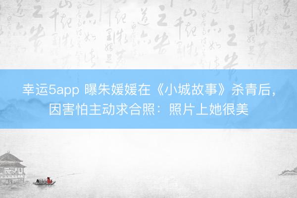 幸运5app 曝朱媛媛在《小城故事》杀青后，因害怕主动求合照：照片上她很美