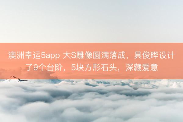 澳洲幸运5app 大S雕像圆满落成，具俊晔设计了9个台阶，5块方形石头，深藏爱意
