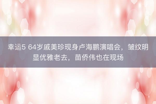 幸运5 64岁戚美珍现身卢海鹏演唱会，皱纹明显优雅老去，苗侨伟也在现场