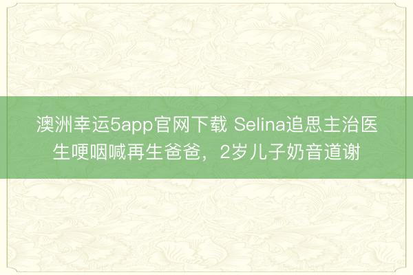 澳洲幸运5app官网下载 Selina追思主治医生哽咽喊再生爸爸,2岁儿子奶音道谢