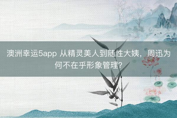 澳洲幸运5app 从精灵美人到随性大姨，周迅为何不在乎形象管理？
