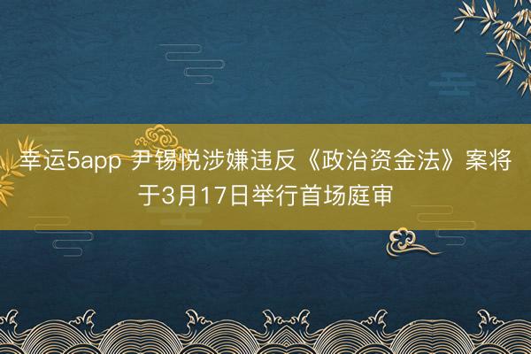 幸运5app 尹锡悦涉嫌违反《政治资金法》案将于3月17日举行首场庭审