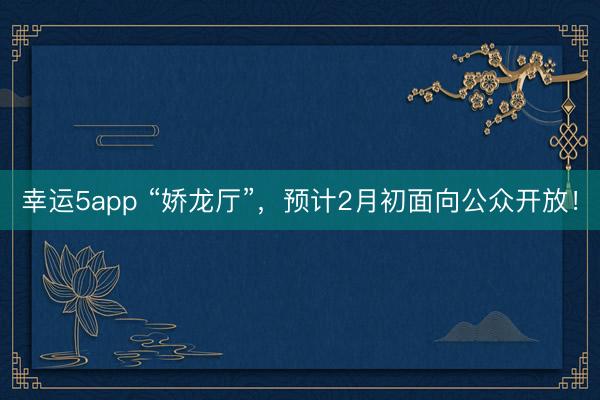 幸运5app “娇龙厅”,预计2月初面向公众开放!