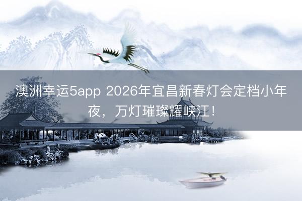 澳洲幸运5app 2026年宜昌新春灯会定档小年夜,万灯璀璨耀峡江!