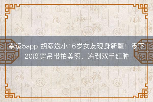 幸运5app 胡彦斌小16岁女友现身新疆!零下20度穿吊带拍美照,冻到双手红肿