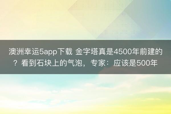 澳洲幸运5app下载 金字塔真是4500年前建的?看到石块上的气泡,专家:应该是500年