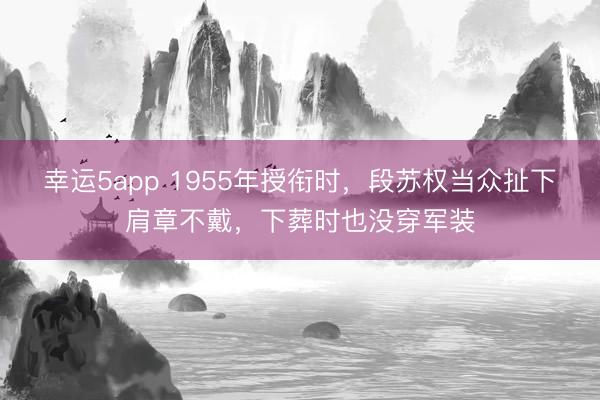 幸运5app 1955年授衔时,段苏权当众扯下肩章不戴,下葬时也没穿军装