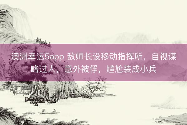 澳洲幸运5app 敌师长设移动指挥所，自视谋略过人，意外被俘，尴尬装成小兵