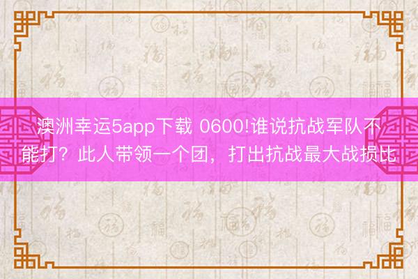 澳洲幸运5app下载 0600!谁说抗战军队不能打?此人带领一个团,打出抗战最大战损比