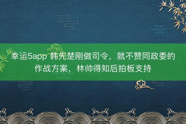 幸运5app 韩先楚刚做司令,就不赞同政委的作战方案,林帅得知后拍板支持