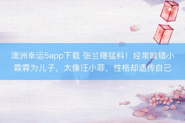 澳洲幸运5app下载 张兰曝猛料!经常喊错小霖霖为儿子,太像汪小菲,性格却遗传自己