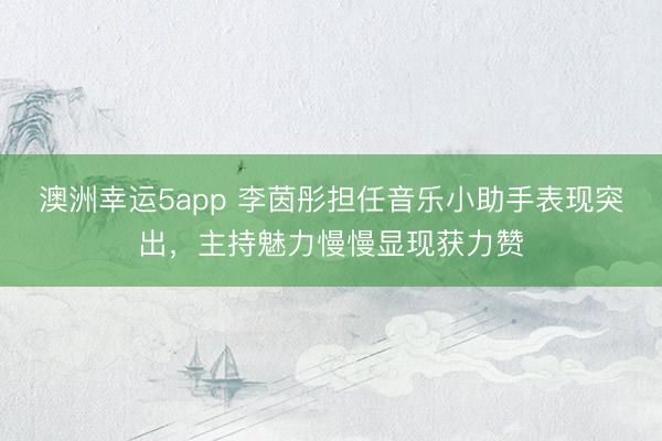 澳洲幸运5app 李茵彤担任音乐小助手表现突出,主持魅力慢慢显现获力赞