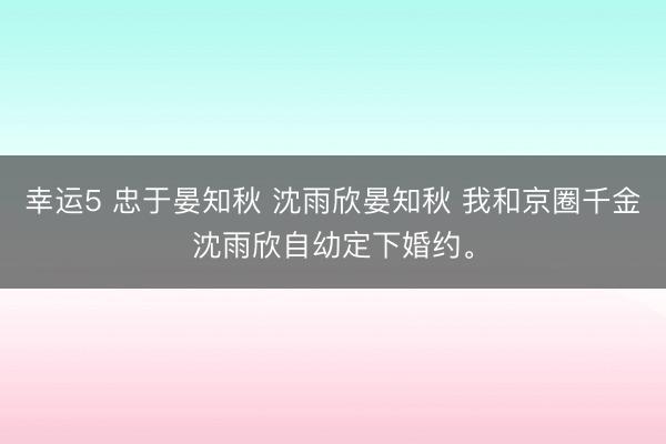 幸运5 忠于晏知秋 沈雨欣晏知秋 我和京圈千金沈雨欣自幼定下婚约。