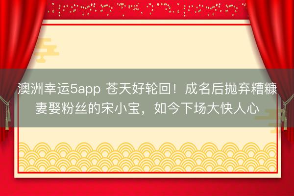 澳洲幸运5app 苍天好轮回！成名后抛弃糟糠妻娶粉丝的宋小宝，如今下场大快人心