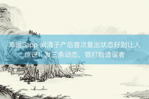 幸运5app 阚清子产后首次复出状态好到让人惊讶！发三条动态，狠打脸造谣者