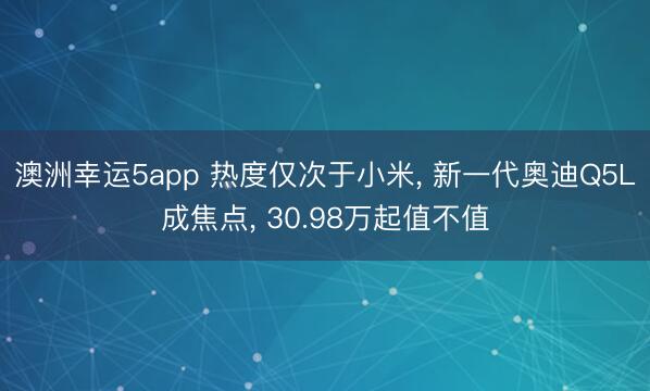 澳洲幸运5app 热度仅次于小米， 新一代奥迪Q5L成焦点， 30.98万起值不值