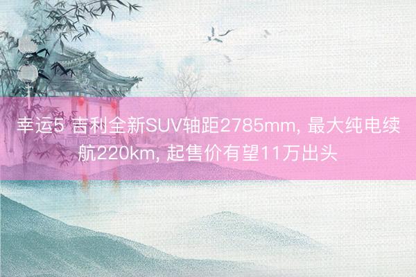 幸运5 吉利全新SUV轴距2785mm, 最大纯电续航220km, 起售价有望11万出头