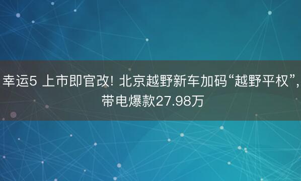 幸运5 上市即官改! 北京越野新车加码“越野平权”， 带电爆款27.98万