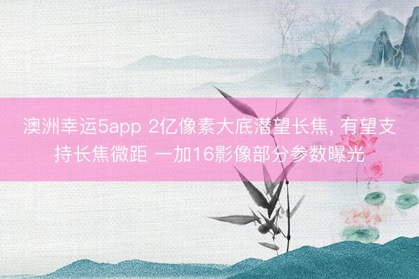 澳洲幸运5app 2亿像素大底潜望长焦, 有望支持长焦微距 一加16影像部分参数曝光