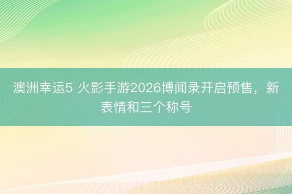 澳洲幸运5 火影手游2026博闻录开启预售，新表情和三个称号