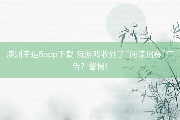 澳洲幸运5app下载 玩游戏收到了“间谍招募”广告？警惕！