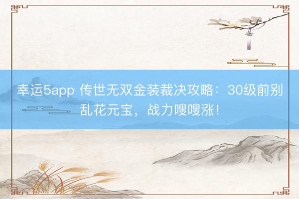 幸运5app 传世无双金装裁决攻略:30级前别乱花元宝,战力嗖嗖涨!