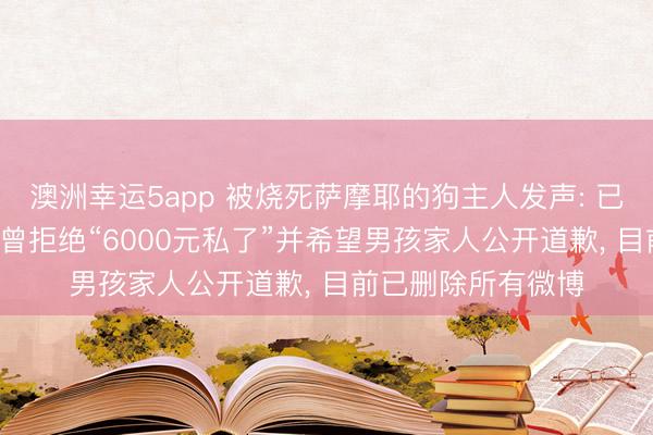 澳洲幸运5app 被烧死萨摩耶的狗主人发声: 已与对方达成和解! 曾拒绝“6000元私了”并希望男孩家人公开道歉, 目前已删除所有微博
