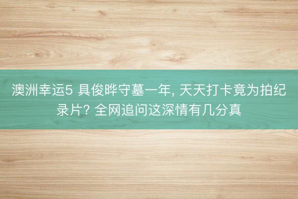 澳洲幸运5 具俊晔守墓一年， 天天打卡竟为拍纪录片? 全网追问这深情有几分真