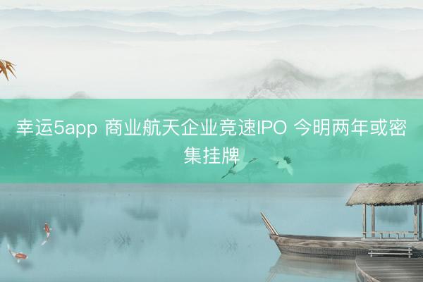 幸运5app 商业航天企业竞速IPO 今明两年或密集挂牌