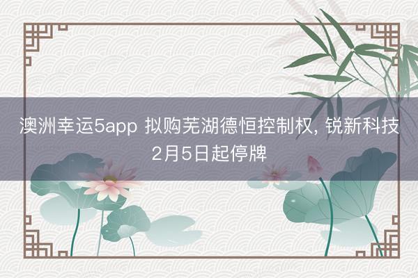 澳洲幸运5app 拟购芜湖德恒控制权, 锐新科技2月5日起停牌