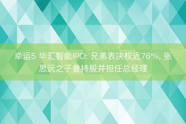 幸运5 华汇智能IPO: 兄弟表决权近76%， 张思沅之子曾持股并担任总经理