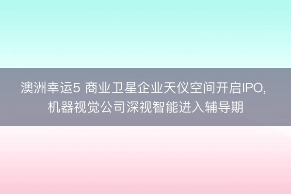 澳洲幸运5 商业卫星企业天仪空间开启IPO, 机器视觉公司深视智能进入辅导期