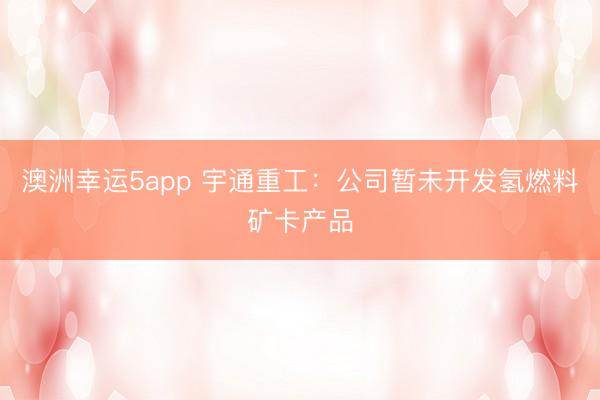 澳洲幸运5app 宇通重工:公司暂未开发氢燃料矿卡产品