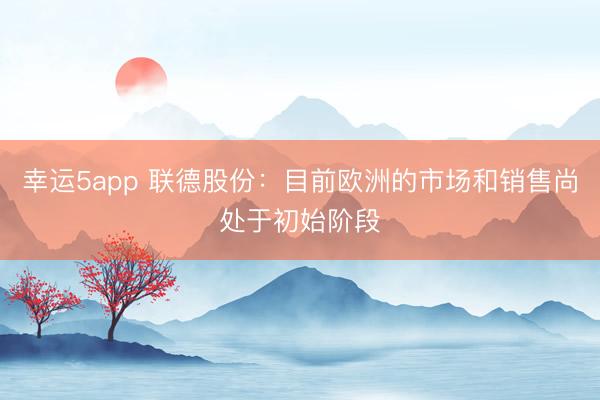 幸运5app 联德股份：目前欧洲的市场和销售尚处于初始阶段