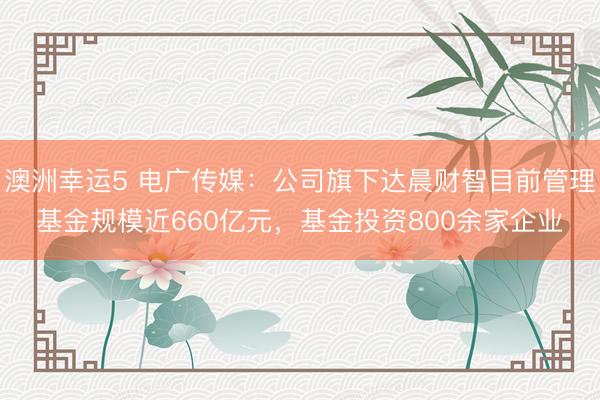 澳洲幸运5 电广传媒：公司旗下达晨财智目前管理基金规模近660亿元，基金投资800余家企业