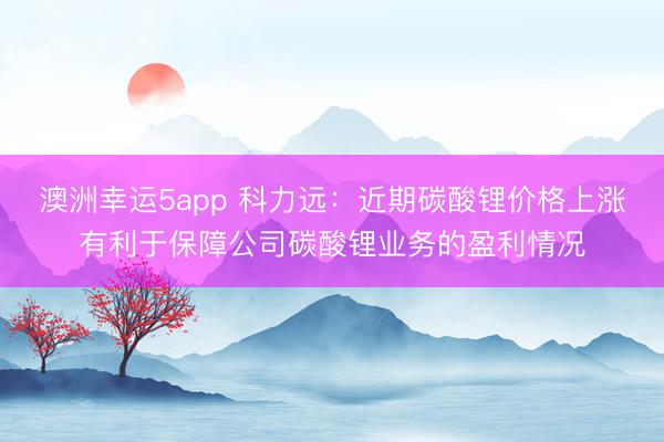 澳洲幸运5app 科力远：近期碳酸锂价格上涨有利于保障公司碳酸锂业务的盈利情况