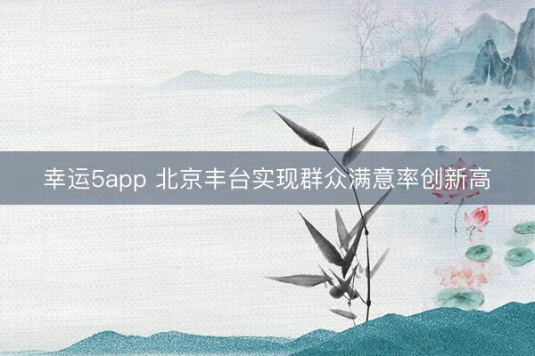 幸运5app 北京丰台实现群众满意率创新高