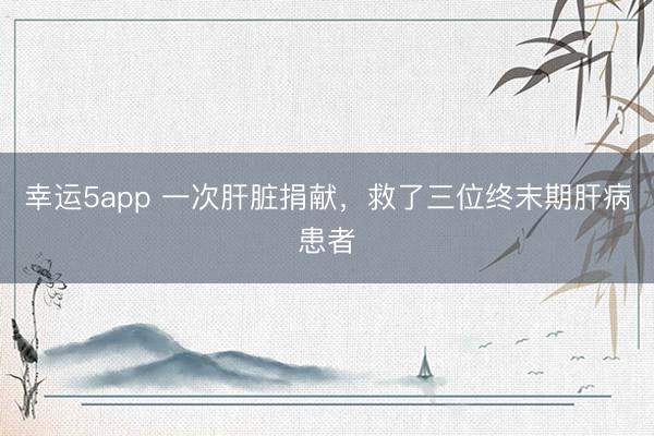 幸运5app 一次肝脏捐献，救了三位终末期肝病患者