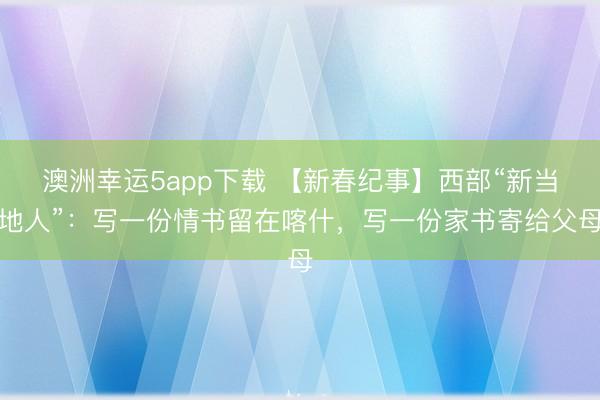 澳洲幸运5app下载 【新春纪事】西部“新当地人”：写一份情书留在喀什，写一份家书寄给父母