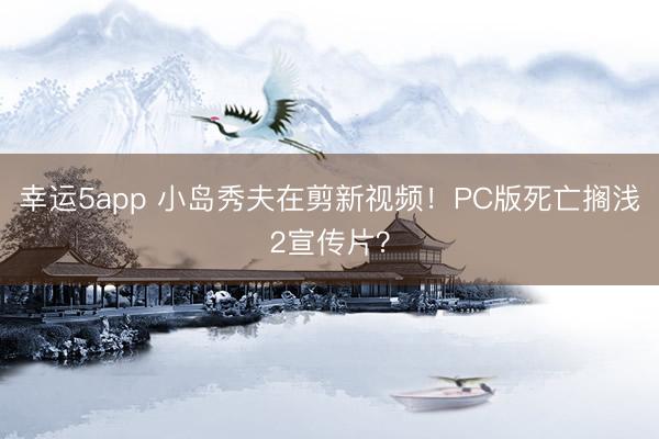 幸运5app 小岛秀夫在剪新视频！PC版死亡搁浅2宣传片？