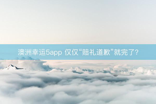 澳洲幸运5app 仅仅“赔礼道歉”就完了?