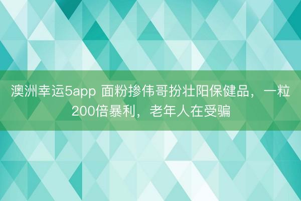 澳洲幸运5app 面粉掺伟哥扮壮阳保健品,一粒200倍暴利,老年人在受骗
