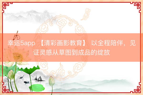幸运5app 【清彩画影教育】 以全程陪伴,见证灵感从草图到成品的绽放