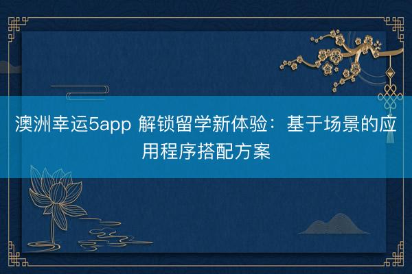 澳洲幸运5app 解锁留学新体验:基于场景的应用程序搭配方案