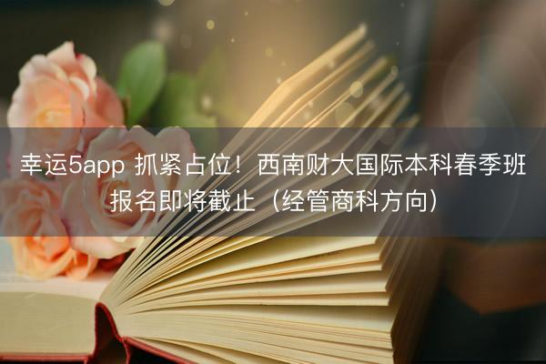 幸运5app 抓紧占位!西南财大国际本科春季班报名即将截止(经管商科方向)