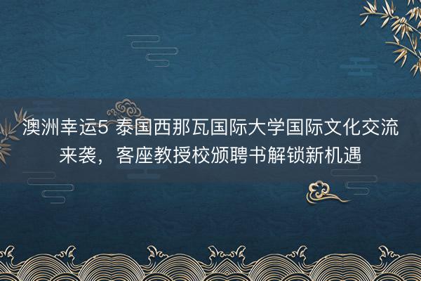 澳洲幸运5 泰国西那瓦国际大学国际文化交流来袭，客座教授校颁聘书解锁新机遇