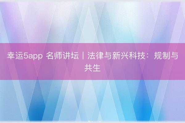 幸运5app 名师讲坛丨法律与新兴科技:规制与共生