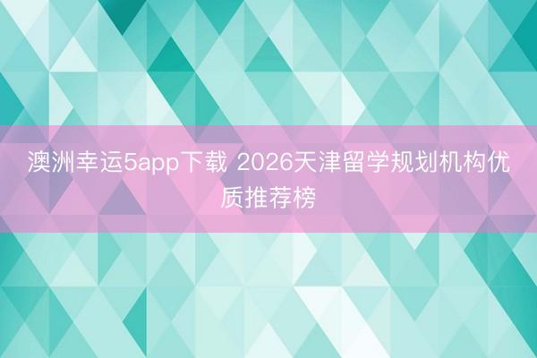 澳洲幸运5app下载 2026天津留学规划机构优质推荐榜